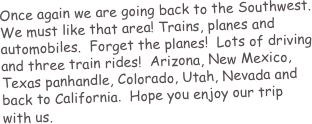 Once again we are going back to the Southwest.  We must like that area! Trains, planes and automobiles.  Forget the planes!  Lots of driving and three train rides!  Arizona, New Mexico, Texas panhandle, Colorado, Utah, Nevada and back to California.  Hope you enjoy our trip with us.
